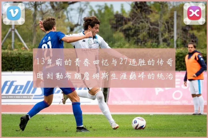 13年前的青春回忆与27连胜的传奇时刻勒布朗詹姆斯生涯巅峰的统治力解析