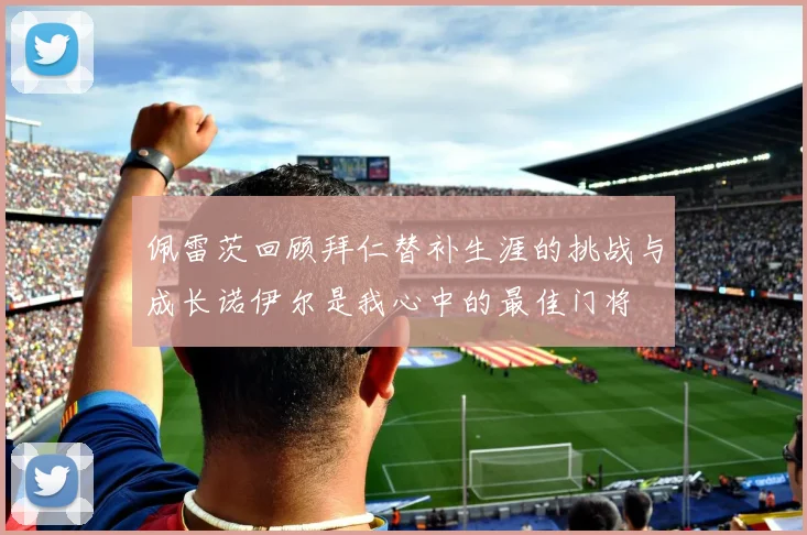 佩雷茨回顾拜仁替补生涯的挑战与成长诺伊尔是我心中的最佳门将
