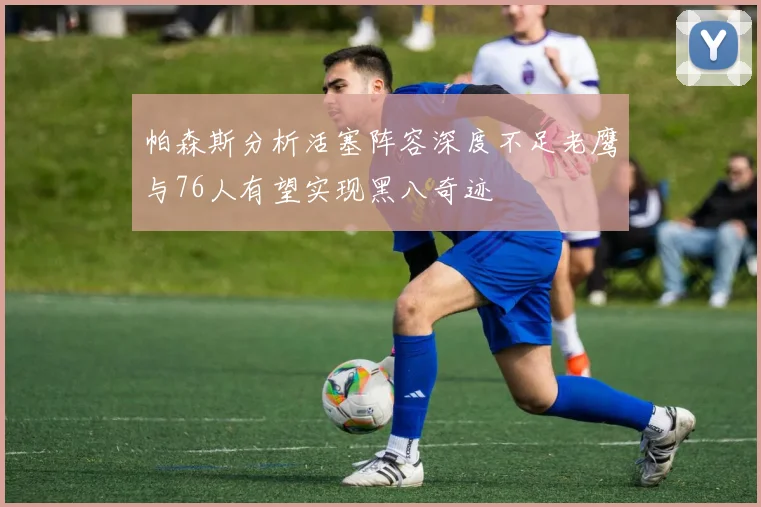 帕森斯分析活塞阵容深度不足老鹰与76人有望实现黑八奇迹