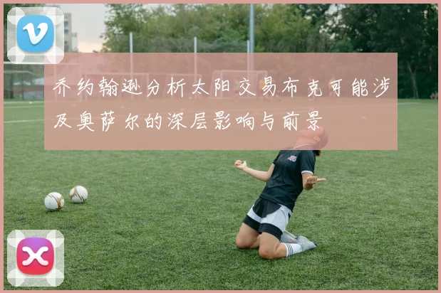 乔约翰逊分析太阳交易布克可能涉及奥萨尔的深层影响与前景