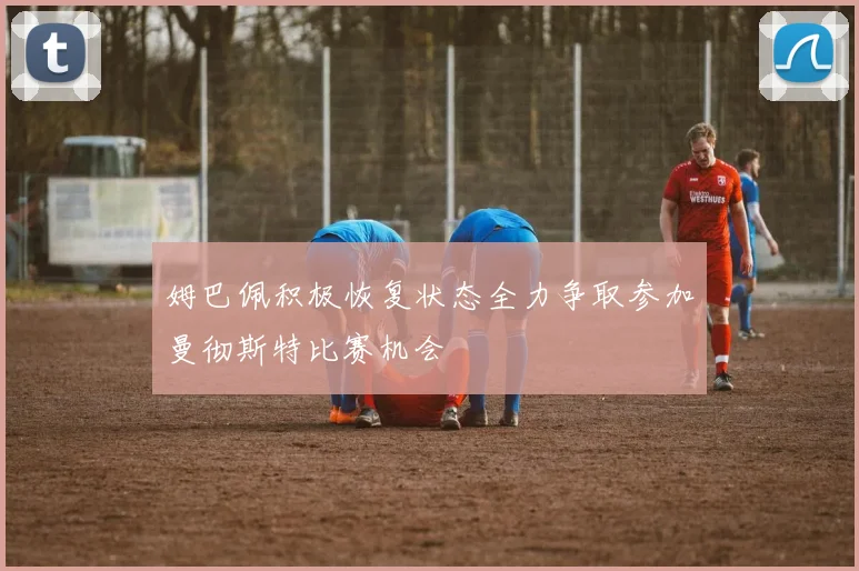 姆巴佩积极恢复状态全力争取参加曼彻斯特比赛机会
