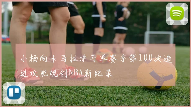 小杨向卡马拉学习单赛季第100次造进攻犯规创NBA新纪录