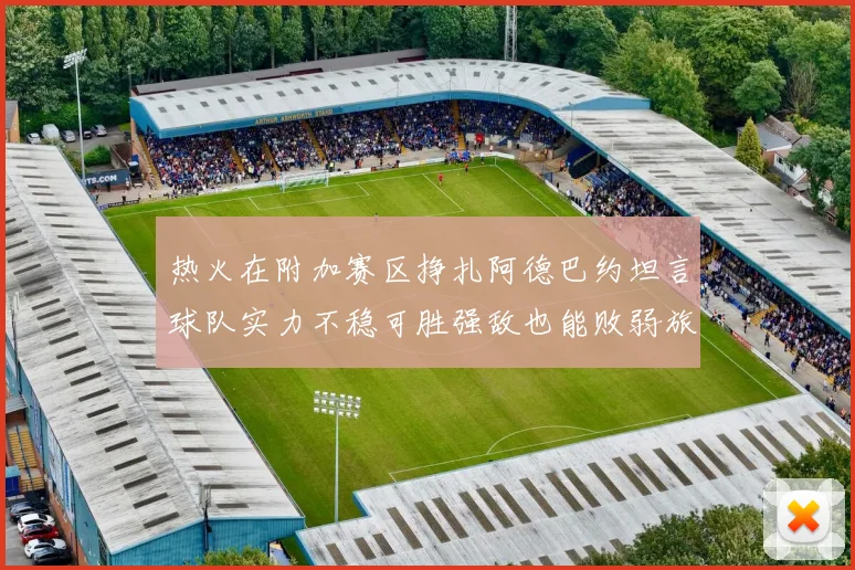 热火在附加赛区挣扎阿德巴约坦言球队实力不稳可胜强敌也能败弱旅