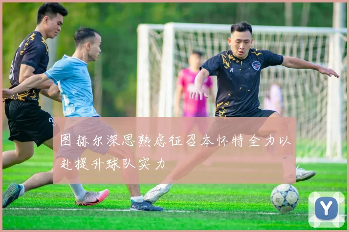 图赫尔深思熟虑征召本怀特全力以赴提升球队实力
