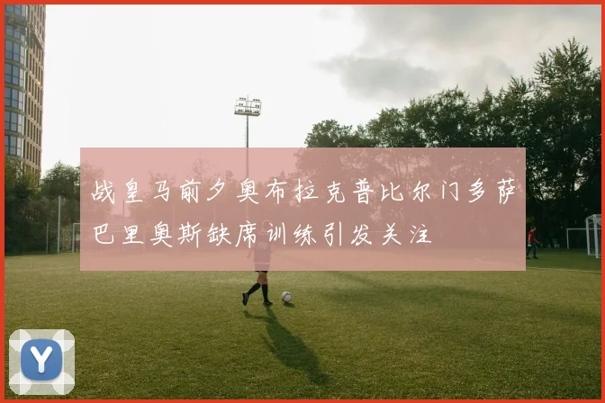 战皇马前夕奥布拉克普比尔门多萨巴里奥斯缺席训练引发关注