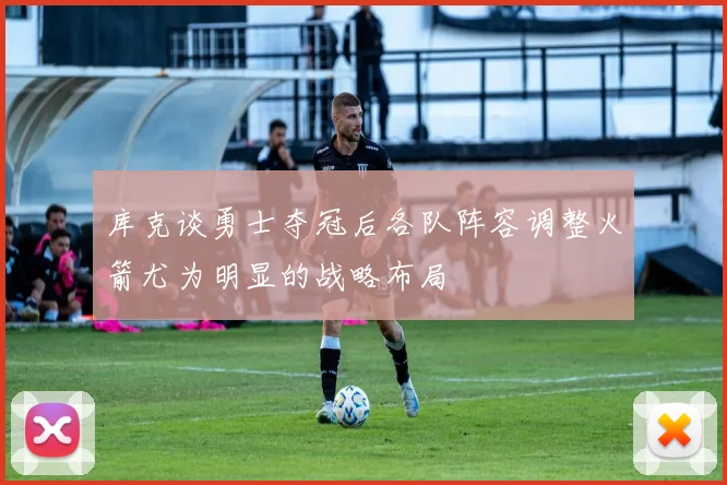 库克谈勇士夺冠后各队阵容调整火箭尤为明显的战略布局